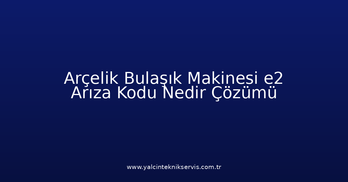 Arçelik Bulaşık Makinesi E2 Arıza Kodu Nedir? Çözümü