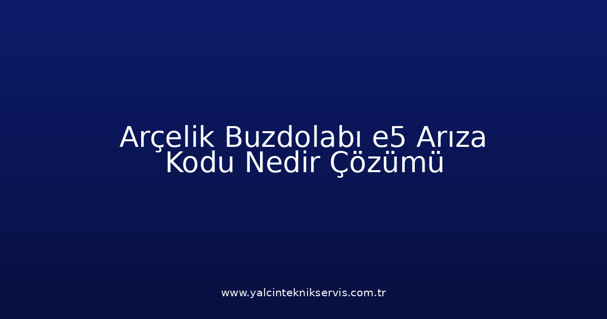 Arçelik Buzdolabı E5 Arıza Kodu Nedir? Çözümü