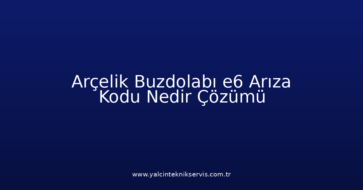 Arçelik Buzdolabı E6 Arıza Kodu Nedir? Çözümü