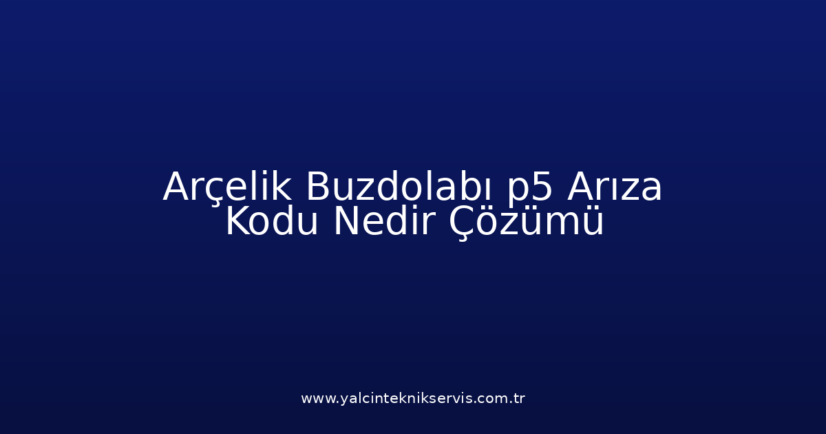 Arçelik Buzdolabı P5 Arıza Kodu Nedir? Çözümü