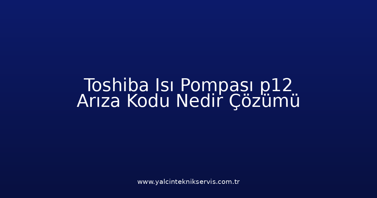 Toshiba Isı Pompası P12 Arıza Kodu Nedir? Çözümü