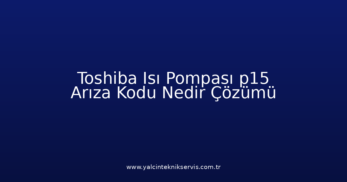 Toshiba Isı Pompası P15 Arıza Kodu Nedir? Çözümü