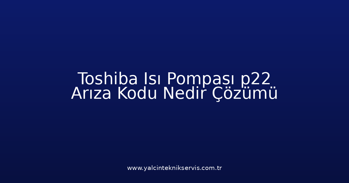 Toshiba Isı Pompası P22 Arıza Kodu Nedir? Çözümü